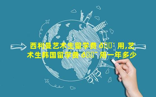 西利曼艺术生留学费 🐴 用,艺术生韩国留学费 🐯 用一年多少